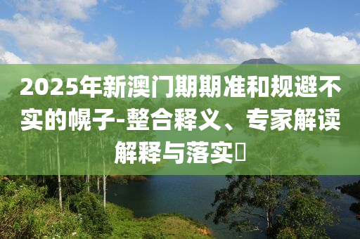 2025年新澳門期期準和規(guī)避不實的幌子-整合釋義、專家解讀解釋與落實?