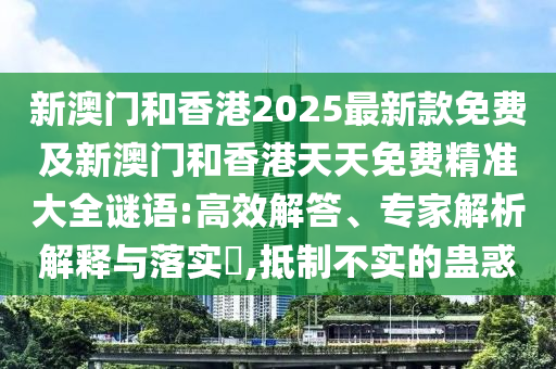 新澳門和香港2025最新款免費及新澳門和香港天天免費精準大全謎語:高效解答、專家解析解釋與落實?,抵制不實的蠱惑