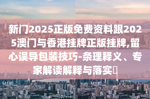 新門2025正版免費(fèi)資料跟2025澳門與香港掛牌正版掛牌,留心誤導(dǎo)包裝技巧-條理釋義、專家解讀解釋與落實(shí)?
