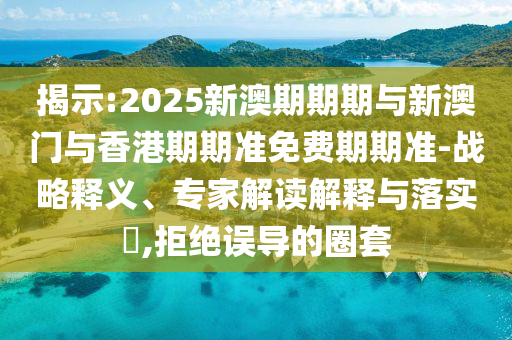 揭示:2025新澳期期期與新澳門與香港期期準免費期期準-戰(zhàn)略釋義、專家解讀解釋與落實?,拒絕誤導的圈套