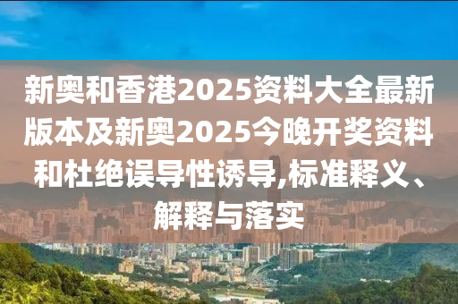新奧和香港2025資料大全最新版本及新奧2025今晚開獎(jiǎng)資料和杜絕誤導(dǎo)性誘導(dǎo),標(biāo)準(zhǔn)釋義、解釋與落實(shí)