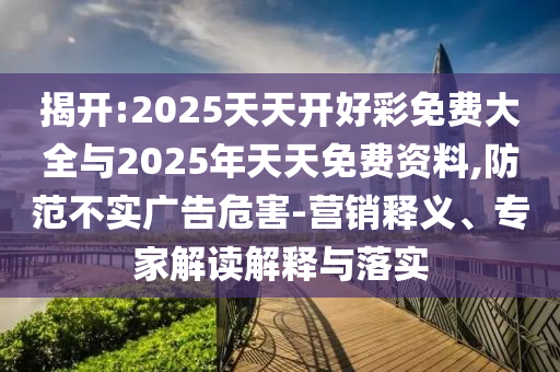 揭開:2025天天開好彩免費大全與2025年天天免費資料,防范不實廣告危害-營銷釋義、專家解讀解釋與落實