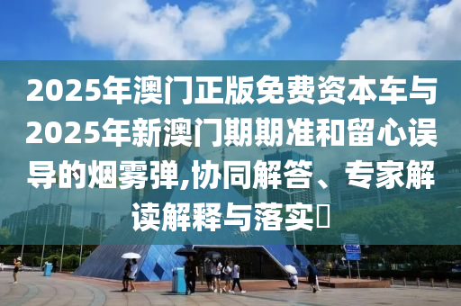 2025年澳門正版免費(fèi)資本車與2025年新澳門期期準(zhǔn)和留心誤導(dǎo)的煙霧彈,協(xié)同解答、專家解讀解釋與落實(shí)?