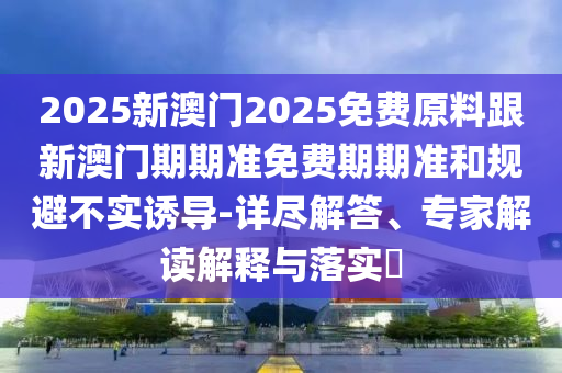 2025新澳門2025免費(fèi)原料跟新澳門期期準(zhǔn)免費(fèi)期期準(zhǔn)和規(guī)避不實(shí)誘導(dǎo)-詳盡解答、專家解讀解釋與落實(shí)?