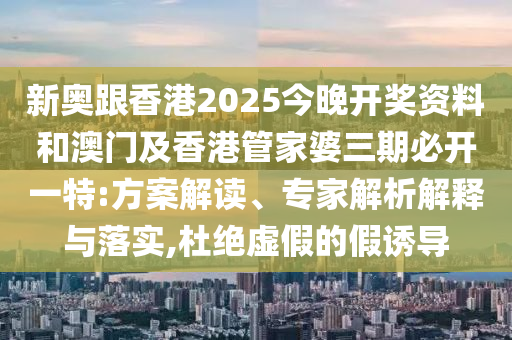 新奧跟香港2025今晚開獎資料和澳門及香港管家婆三期必開一特:方案解讀、專家解析解釋與落實,杜絕虛假的假誘導(dǎo)