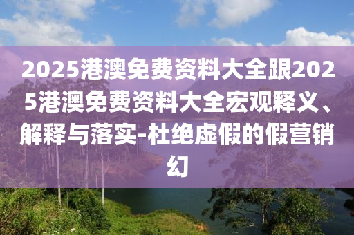 2025港澳免費資料大全跟2025港澳免費資料大全宏觀釋義、解釋與落實-杜絕虛假的假營銷幻