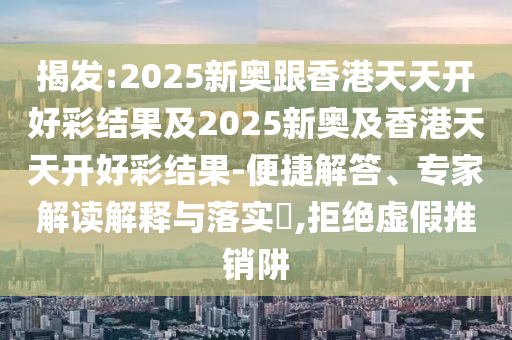 揭發(fā):2025新奧跟香港天天開好彩結果及2025新奧及香港天天開好彩結果-便捷解答、專家解讀解釋與落實?,拒絕虛假推銷阱