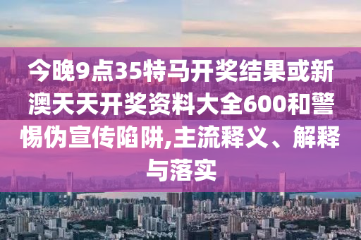 今晚9點(diǎn)35特馬開(kāi)獎(jiǎng)結(jié)果或新澳天天開(kāi)獎(jiǎng)資料大全600和警惕偽宣傳陷阱,主流釋義、解釋與落實(shí)