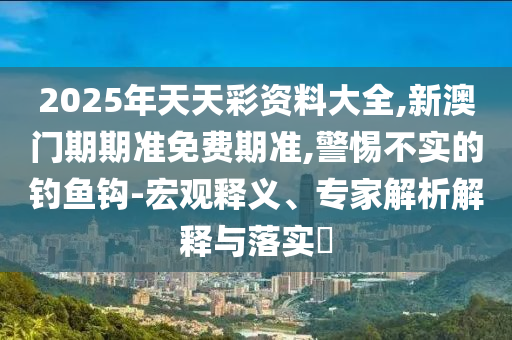 2025年天天彩資料大全,新澳門期期準(zhǔn)免費(fèi)期準(zhǔn),警惕不實(shí)的釣魚鉤-宏觀釋義、專家解析解釋與落實(shí)?