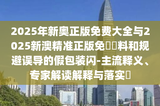 2025年新奧正版免費(fèi)大全與2025新澳精準(zhǔn)正版免費(fèi)資料和規(guī)避誤導(dǎo)的假包裝閃-主流釋義、專家解讀解釋與落實(shí)?