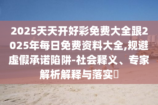 2025天天開好彩免費大全跟2025年每日免費資料大全,規(guī)避虛假承諾陷阱-社會釋義、專家解析解釋與落實?