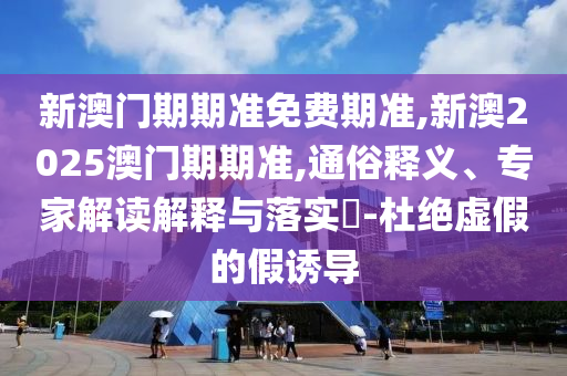新澳門期期準免費期準,新澳2025澳門期期準,通俗釋義、專家解讀解釋與落實?-杜絕虛假的假誘導(dǎo)