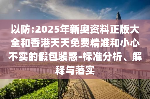 以防:2025年新奧資料正版大全和香港天天免費精準和小心不實的假包裝惑-標準分析、解釋與落實