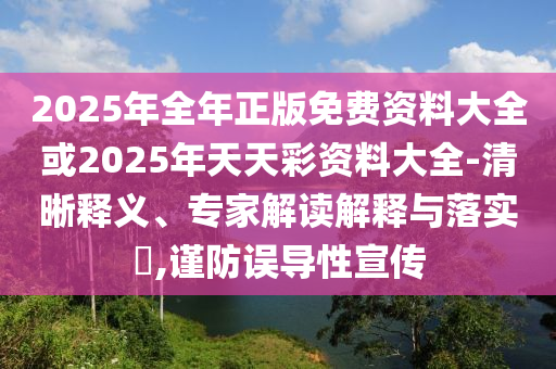 2025年全年正版免費資料大全或2025年天天彩資料大全-清晰釋義、專家解讀解釋與落實?,謹防誤導性宣傳