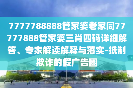 7777788888管家婆老家同77777888管家婆三肖四碼詳細解答、專家解讀解釋與落實-抵制欺詐的假廣告圈
