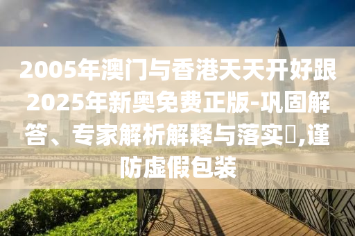 2005年澳門與香港天天開好跟2025年新奧免費(fèi)正版-鞏固解答、專家解析解釋與落實(shí)?,謹(jǐn)防虛假包裝
