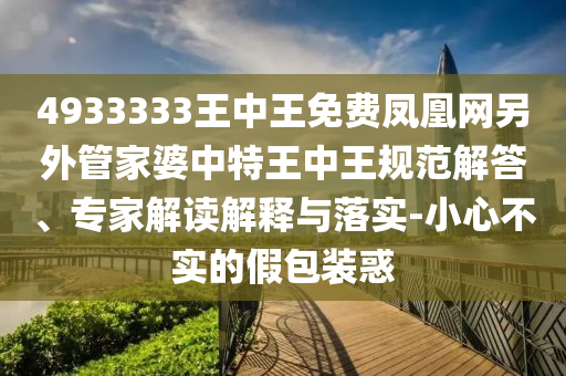 4933333王中王免費(fèi)鳳凰網(wǎng)另外管家婆中特王中王規(guī)范解答、專家解讀解釋與落實(shí)-小心不實(shí)的假包裝惑