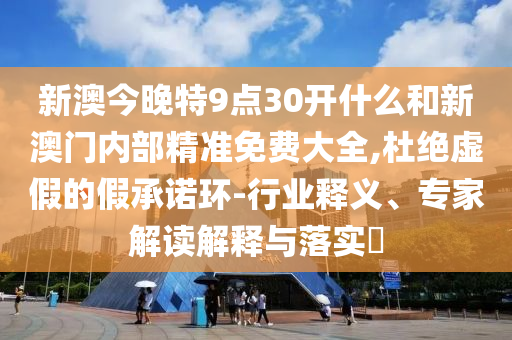 新澳今晚特9點(diǎn)30開什么和新澳門內(nèi)部精準(zhǔn)免費(fèi)大全,杜絕虛假的假承諾環(huán)-行業(yè)釋義、專家解讀解釋與落實(shí)?