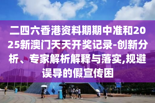 二四六香港資料期期中準(zhǔn)和2025新澳門天天開獎(jiǎng)記錄-創(chuàng)新分析、專家解析解釋與落實(shí),規(guī)避誤導(dǎo)的假宣傳困