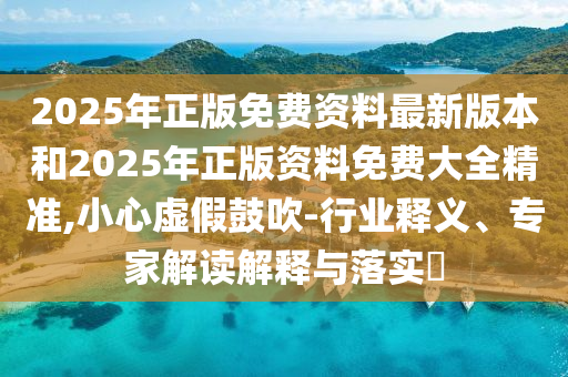 2025年正版免費(fèi)資料最新版本和2025年正版資料免費(fèi)大全精準(zhǔn),小心虛假鼓吹-行業(yè)釋義、專家解讀解釋與落實(shí)?
