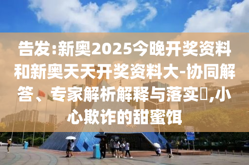告發(fā):新奧2025今晚開獎(jiǎng)資料和新奧天天開獎(jiǎng)資料大-協(xié)同解答、專家解析解釋與落實(shí)?,小心欺詐的甜蜜餌