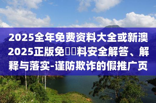 2025全年免費(fèi)資料大全或新澳2025正版免費(fèi)資料安全解答、解釋與落實(shí)-謹(jǐn)防欺詐的假推廣頁(yè)
