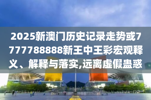 2025新澳門歷史記錄走勢或7777788888新王中王彩宏觀釋義、解釋與落實(shí),遠(yuǎn)離虛假蠱惑