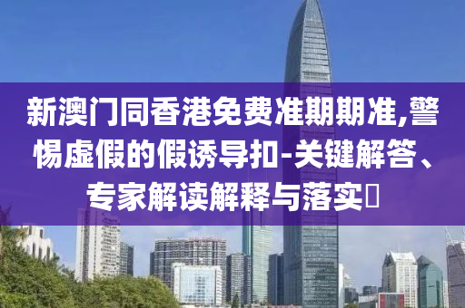 新澳門同香港免費(fèi)準(zhǔn)期期準(zhǔn),警惕虛假的假誘導(dǎo)扣-關(guān)鍵解答、專家解讀解釋與落實(shí)?