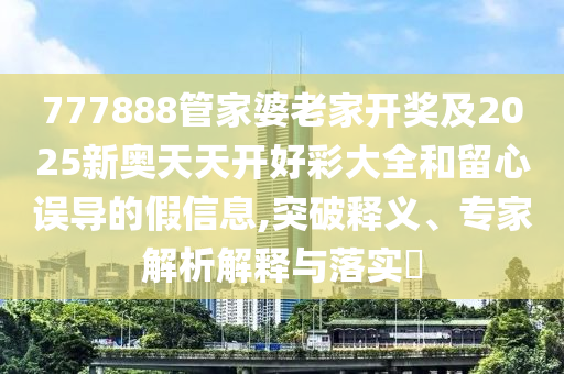 777888管家婆老家開獎(jiǎng)及2025新奧天天開好彩大全和留心誤導(dǎo)的假信息,突破釋義、專家解析解釋與落實(shí)?