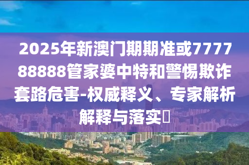 2025年新澳門期期準或777788888管家婆中特和警惕欺詐套路危害-權威釋義、專家解析解釋與落實?