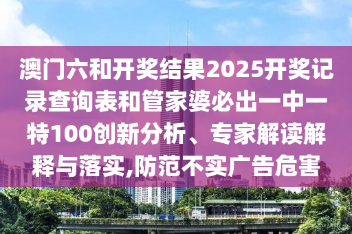 澳門六和開獎結(jié)果2025開獎記錄查詢表和管家婆必出一中一特100創(chuàng)新分析、專家解讀解釋與落實,防范不實廣告危害