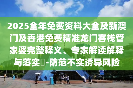 2025全年免費資料大全及新澳門及香港免費精準龍門客棧管家婆完整釋義、專家解讀解釋與落實?-防范不實誘導風險