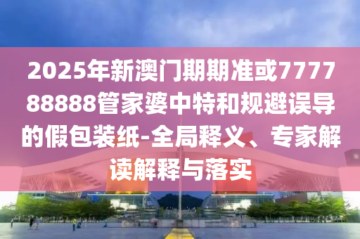 2025年新澳門期期準(zhǔn)或777788888管家婆中特和規(guī)避誤導(dǎo)的假包裝紙-全局釋義、專家解讀解釋與落實(shí)