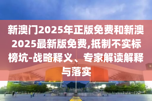 新澳門2025年正版免費和新澳2025最新版免費,抵制不實標(biāo)榜坑-戰(zhàn)略釋義、專家解讀解釋與落實