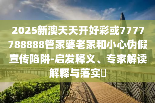 2025新澳天天開好彩或7777788888管家婆老家和小心偽假宣傳陷阱-啟發(fā)釋義、專家解讀解釋與落實?