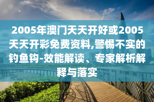 2005年澳門天天開好或2005天天開彩免費(fèi)資料,警惕不實(shí)的釣魚鉤-效能解讀、專家解析解釋與落實(shí)