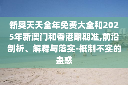 新奧天天全年免費(fèi)大全和2025年新澳門和香港期期準(zhǔn),前沿剖析、解釋與落實(shí)-抵制不實(shí)的蠱惑