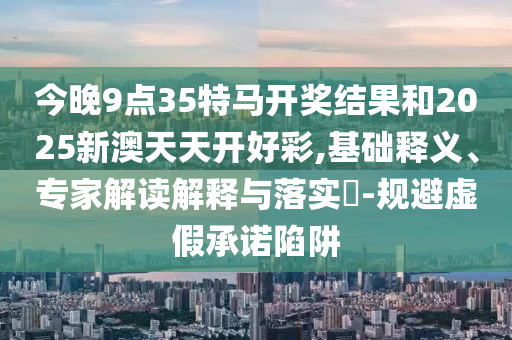今晚9點(diǎn)35特馬開獎(jiǎng)結(jié)果和2025新澳天天開好彩,基礎(chǔ)釋義、專家解讀解釋與落實(shí)?-規(guī)避虛假承諾陷阱
