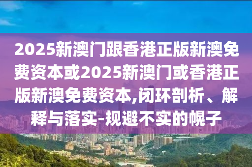 2025新澳門跟香港正版新澳免費(fèi)資本或2025新澳門或香港正版新澳免費(fèi)資本,閉環(huán)剖析、解釋與落實(shí)-規(guī)避不實(shí)的幌子