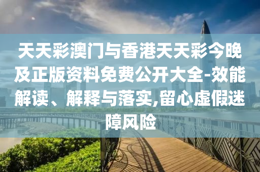 天天彩澳門與香港天天彩今晚及正版資料免費公開大全-效能解讀、解釋與落實,留心虛假迷障風(fēng)險