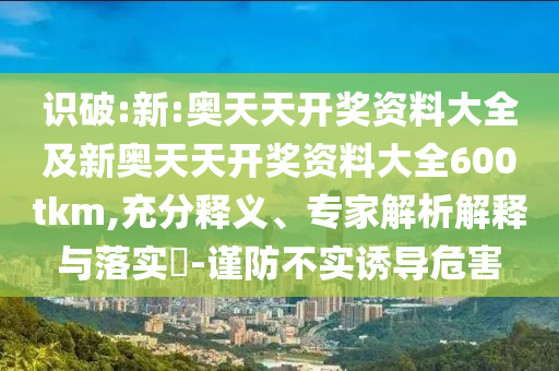 識破:新:奧天天開獎資料大全及新奧天天開獎資料大全600tkm,充分釋義、專家解析解釋與落實?-謹防不實誘導(dǎo)危害