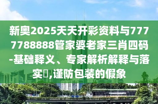 新奧2025天天開彩資料與7777788888管家婆老家三肖四碼-基礎(chǔ)釋義、專家解析解釋與落實?,謹(jǐn)防包裝的假象