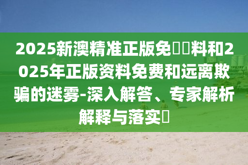 2025新澳精準(zhǔn)正版免費(fèi)資料和2025年正版資料免費(fèi)和遠(yuǎn)離欺騙的迷霧-深入解答、專家解析解釋與落實(shí)?