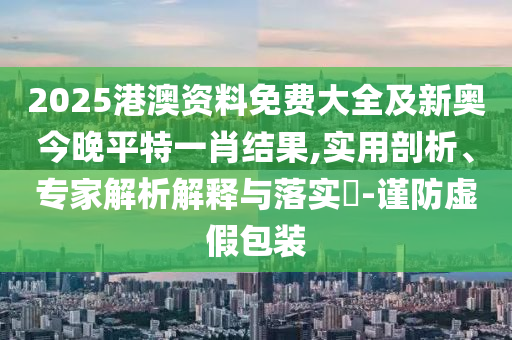 2025港澳資料免費大全及新奧今晚平特一肖結果,實用剖析、專家解析解釋與落實?-謹防虛假包裝