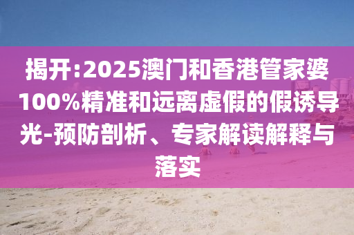揭開:2025澳門和香港管家婆100%精準(zhǔn)和遠(yuǎn)離虛假的假誘導(dǎo)光-預(yù)防剖析、專家解讀解釋與落實(shí)