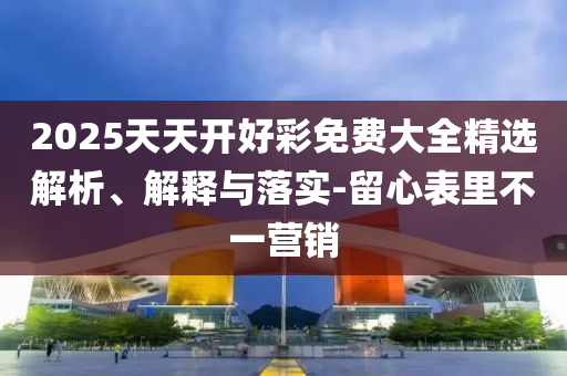 2025天天開好彩免費大全精選解析、解釋與落實-留心表里不一營銷