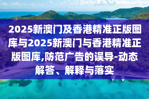 2025新澳門及香港精準(zhǔn)正版圖庫與2025新澳門與香港精準(zhǔn)正版圖庫,防范廣告的誤導(dǎo)-動(dòng)態(tài)解答、解釋與落實(shí)