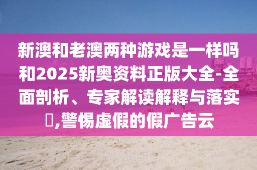 新澳和老澳兩種游戲是一樣嗎和2025新奧資料正版大全-全面剖析、專家解讀解釋與落實?,警惕虛假的假廣告云