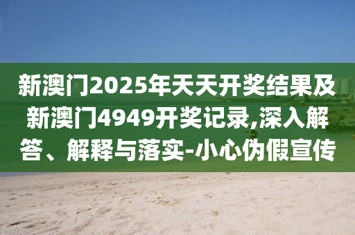 新澳門2025年天天開獎(jiǎng)結(jié)果及新澳門4949開獎(jiǎng)記錄,深入解答、解釋與落實(shí)-小心偽假宣傳