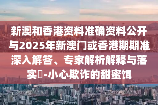 新澳和香港資料準(zhǔn)確資料公開與2025年新澳門或香港期期準(zhǔn)深入解答、專家解析解釋與落實(shí)?-小心欺詐的甜蜜餌